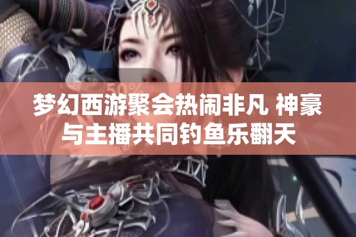 梦幻西游聚会热闹非凡 神豪与主播共同钓鱼乐翻天
