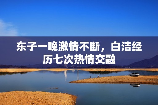 东子一晚激情不断，白洁经历七次热情交融