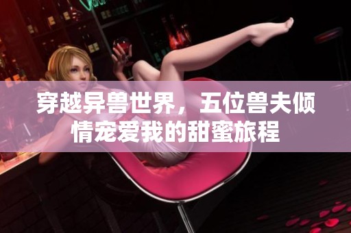 穿越异兽世界，五位兽夫倾情宠爱我的甜蜜旅程