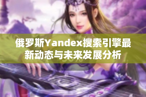 俄罗斯Yandex搜索引擎最新动态与未来发展分析