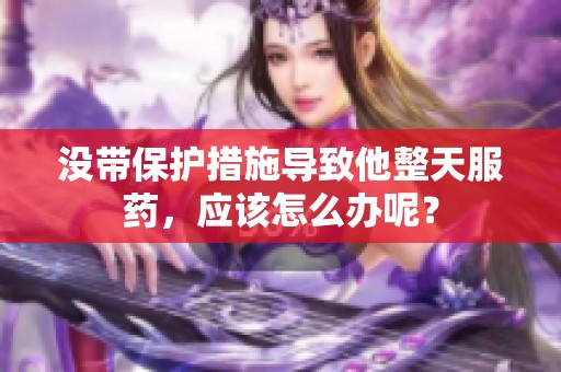 没带保护措施导致他整天服药，应该怎么办呢？