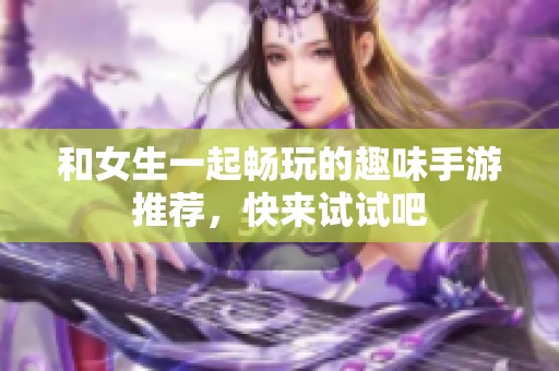 和女生一起畅玩的趣味手游推荐，快来试试吧