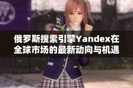 俄罗斯搜索引擎Yandex在全球市场的最新动向与机遇分析