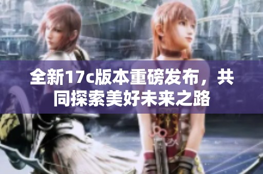 全新17c版本重磅发布，共同探索美好未来之路
