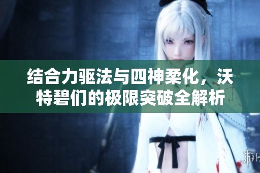 结合力驱法与四神柔化，沃特碧们的极限突破全解析