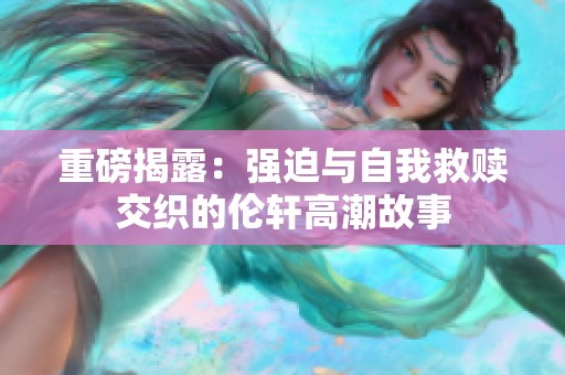 重磅揭露：强迫与自我救赎交织的伦轩高潮故事