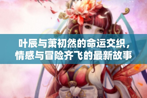 叶辰与萧初然的命运交织，情感与冒险齐飞的最新故事