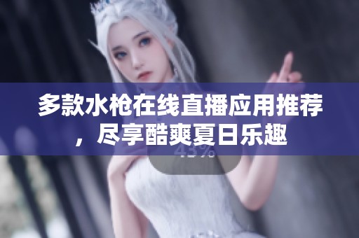 多款水枪在线直播应用推荐，尽享酷爽夏日乐趣