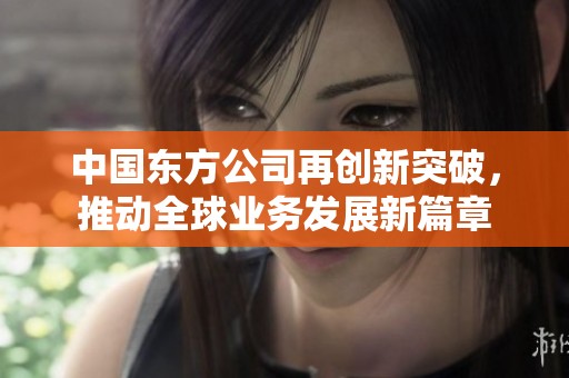 中国东方公司再创新突破，推动全球业务发展新篇章