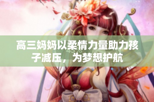 高三妈妈以柔情力量助力孩子减压，为梦想护航