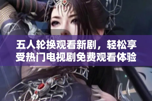 五人轮换观看新剧，轻松享受热门电视剧免费观看体验