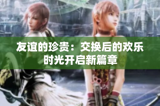友谊的珍贵：交换后的欢乐时光开启新篇章