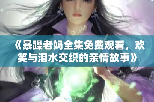 《暴躁老妈全集免费观看，欢笑与泪水交织的亲情故事》