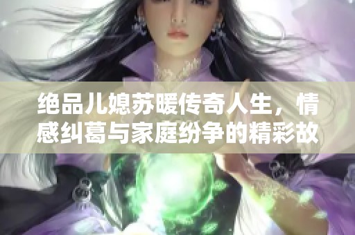 绝品儿媳苏暖传奇人生，情感纠葛与家庭纷争的精彩故事