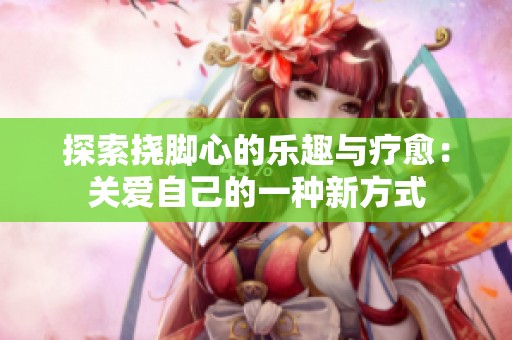 探索挠脚心的乐趣与疗愈：关爱自己的一种新方式