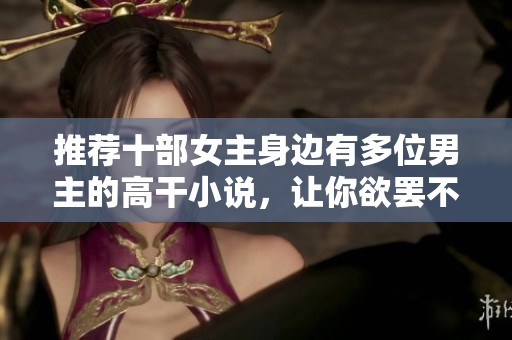 推荐十部女主身边有多位男主的高干小说，让你欲罢不能
