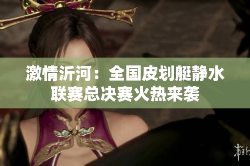 激情沂河：全国皮划艇静水联赛总决赛火热来袭