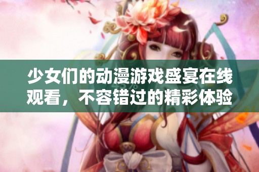 少女们的动漫游戏盛宴在线观看，不容错过的精彩体验