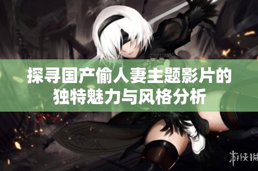 探寻国产偷人妻主题影片的独特魅力与风格分析
