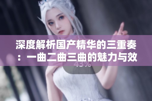 深度解析国产精华的三重奏：一曲二曲三曲的魅力与效果