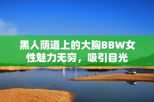 黑人荫道上的大胸BBW女性魅力无穷，吸引目光
