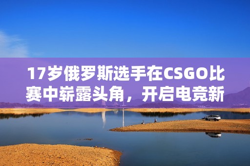 17岁俄罗斯选手在CSGO比赛中崭露头角，开启电竞新纪元