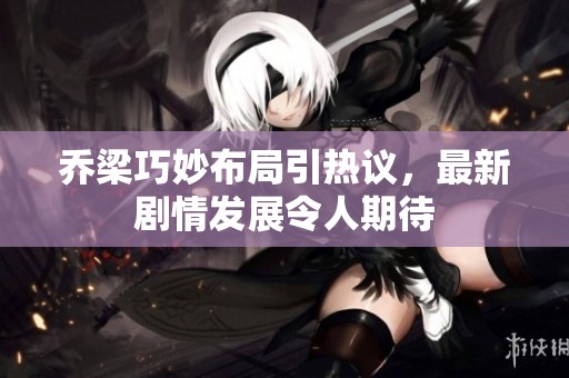 乔梁巧妙布局引热议，最新剧情发展令人期待
