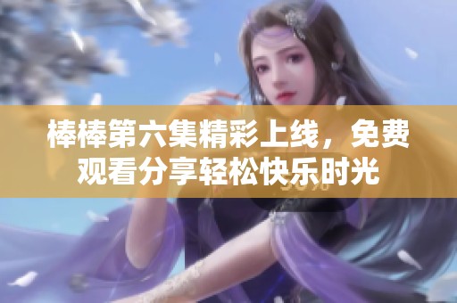 棒棒第六集精彩上线，免费观看分享轻松快乐时光