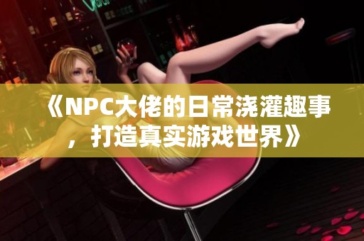 《NPC大佬的日常浇灌趣事，打造真实游戏世界》
