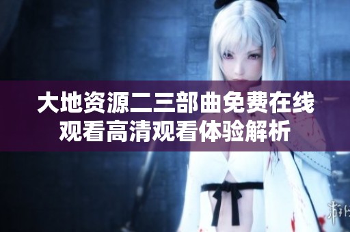 大地资源二三部曲免费在线观看高清观看体验解析