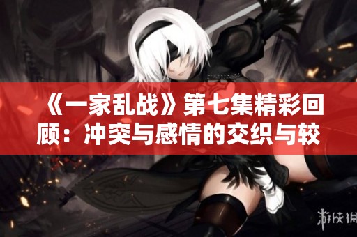 《一家乱战》第七集精彩回顾：冲突与感情的交织与较量