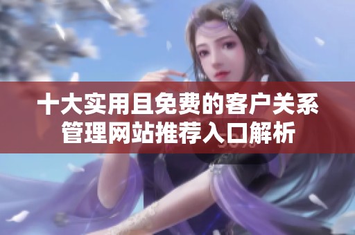 十大实用且免费的客户关系管理网站推荐入口解析
