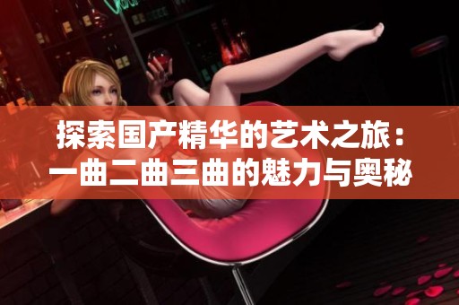 探索国产精华的艺术之旅：一曲二曲三曲的魅力与奥秘