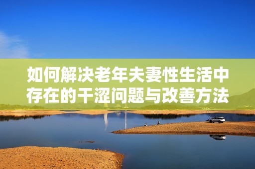 如何解决老年夫妻性生活中存在的干涩问题与改善方法