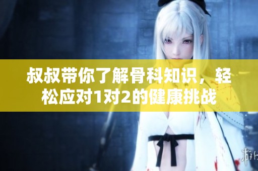 叔叔带你了解骨科知识，轻松应对1对2的健康挑战