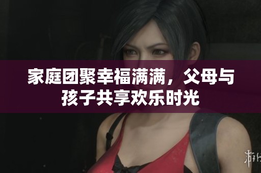 家庭团聚幸福满满，父母与孩子共享欢乐时光