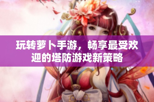 玩转萝卜手游，畅享最受欢迎的塔防游戏新策略