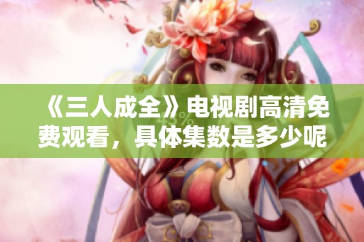 《三人成全》电视剧高清免费观看，具体集数是多少呢？
