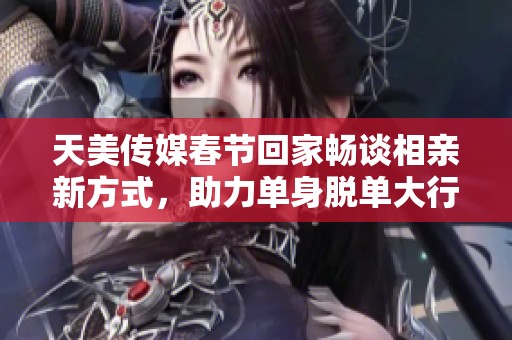 天美传媒春节回家畅谈相亲新方式，助力单身脱单大行动