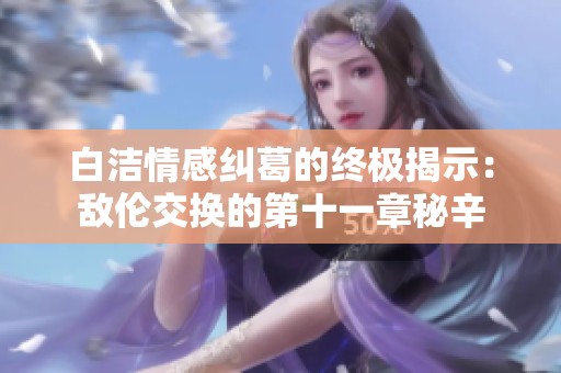 白洁情感纠葛的终极揭示：敌伦交换的第十一章秘辛
