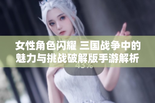 女性角色闪耀 三国战争中的魅力与挑战破解版手游解析