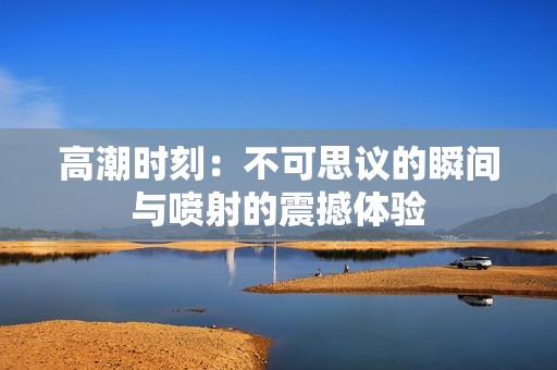 高潮时刻：不可思议的瞬间与喷射的震撼体验