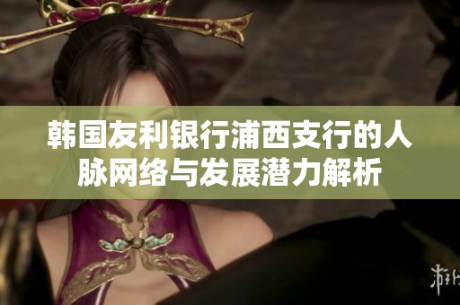 韩国友利银行浦西支行的人脉网络与发展潜力解析