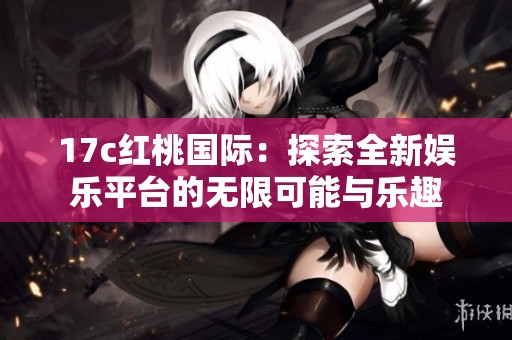 17c红桃国际：探索全新娱乐平台的无限可能与乐趣