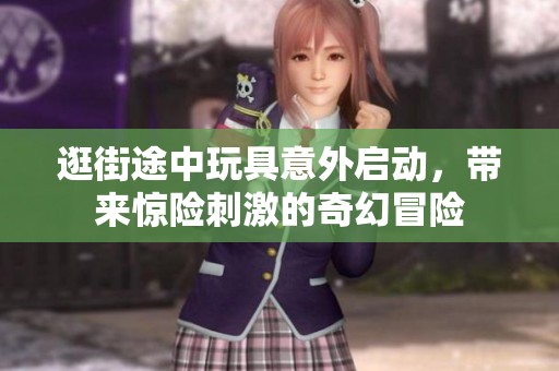 逛街途中玩具意外启动，带来惊险刺激的奇幻冒险