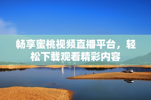 畅享蜜桃视频直播平台，轻松下载观看精彩内容