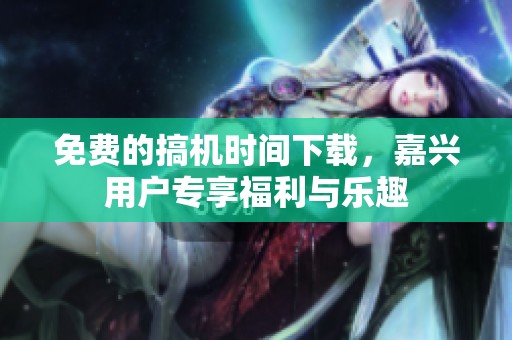 免费的搞机时间下载，嘉兴用户专享福利与乐趣