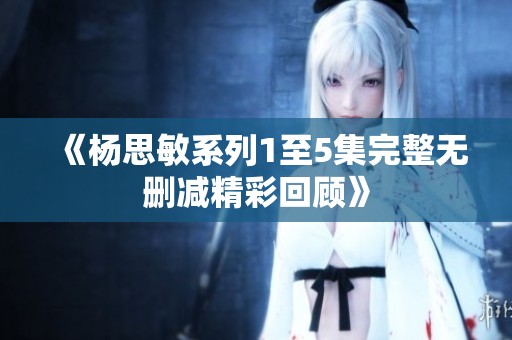 《杨思敏系列1至5集完整无删减精彩回顾》