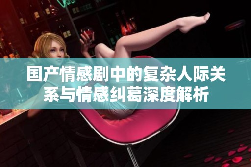 国产情感剧中的复杂人际关系与情感纠葛深度解析
