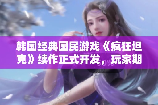 韩国经典国民游戏《疯狂坦克》续作正式开发，玩家期待再燃激情